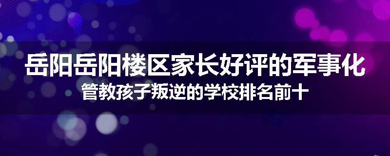 岳阳岳阳楼区家长好评的军事化管教孩子叛逆的学校排名前十