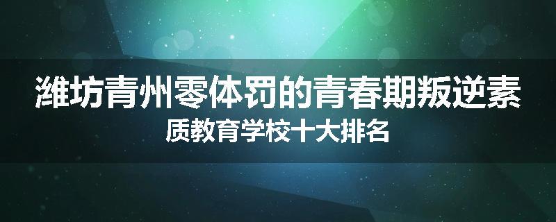 潍坊青州零体罚的青春期叛逆素质教育学校十大排名