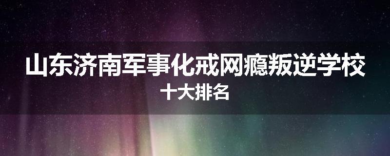 山东济南军事化戒网瘾叛逆学校十大排名