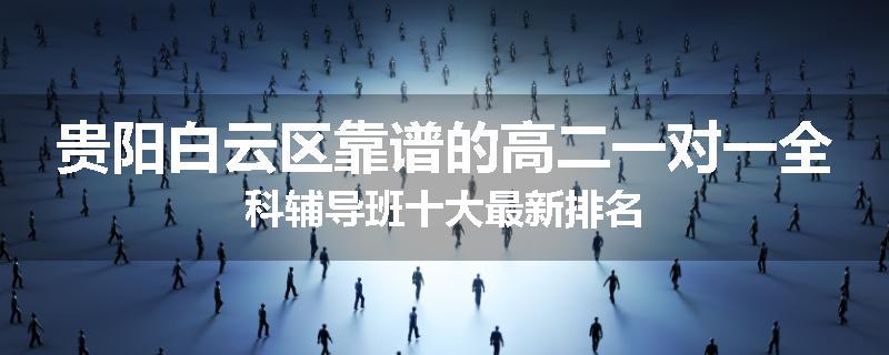 贵阳白云区靠谱的高二一对一全科辅导班十大最新排名