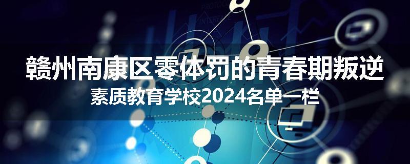 赣州南康区零体罚的青春期叛逆素质教育学校2024名单一栏