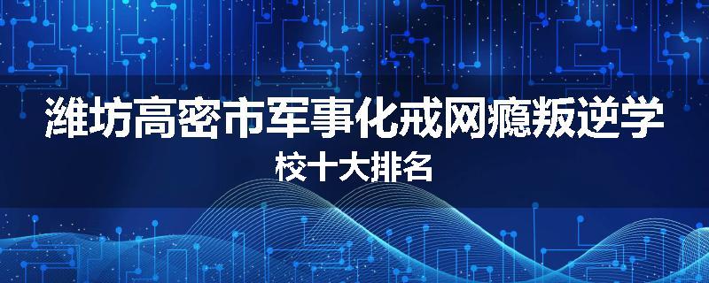 潍坊高密市军事化戒网瘾叛逆学校十大排名
