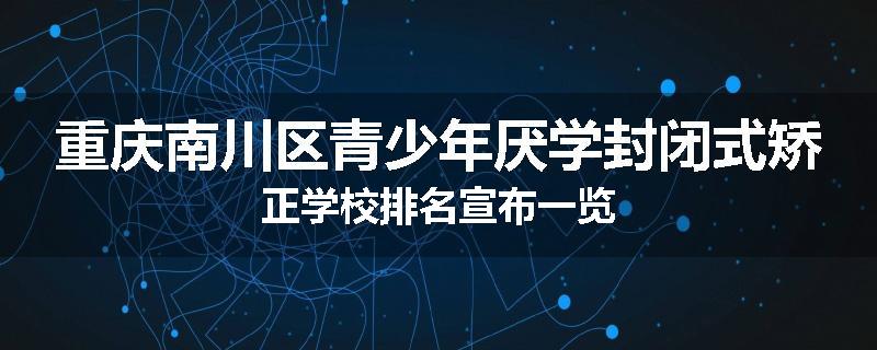 重庆南川区青少年厌学封闭式矫正学校排名宣布一览