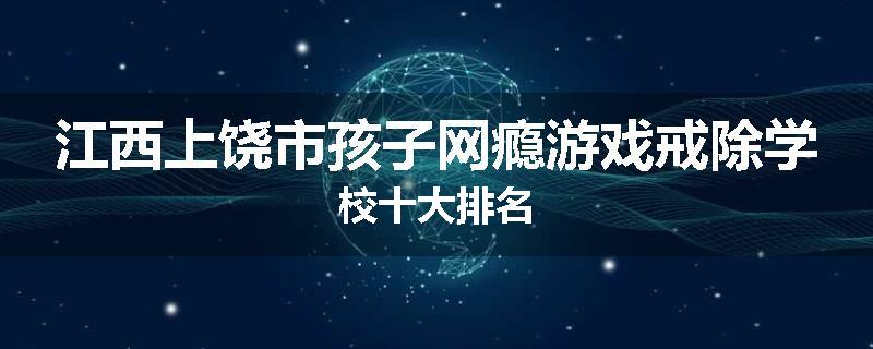 江西上饶市孩子网瘾游戏戒除学校十大排名