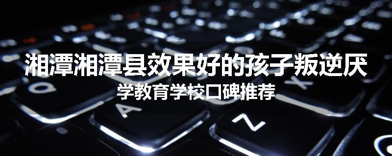 湘潭湘潭县效果好的孩子叛逆厌学教育学校口碑推荐