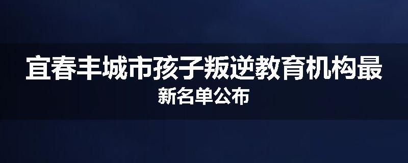 宜春丰城市孩子叛逆教育机构最新名单公布