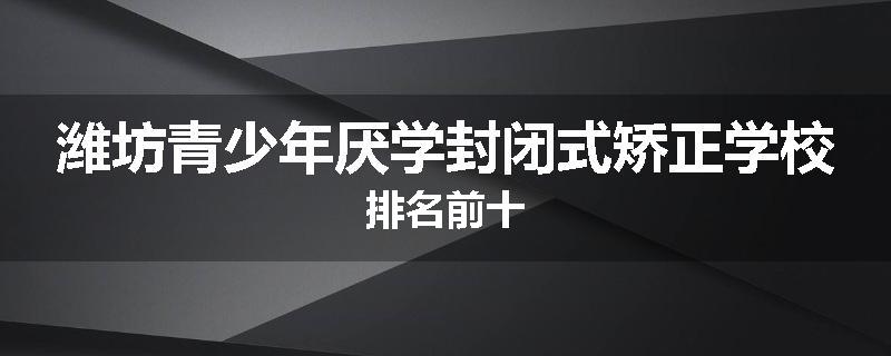 潍坊青少年厌学封闭式矫正学校排名前十