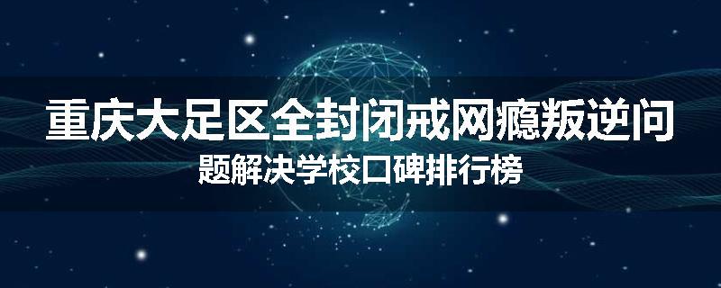 重庆大足区全封闭戒网瘾叛逆问题解决学校口碑排行榜
