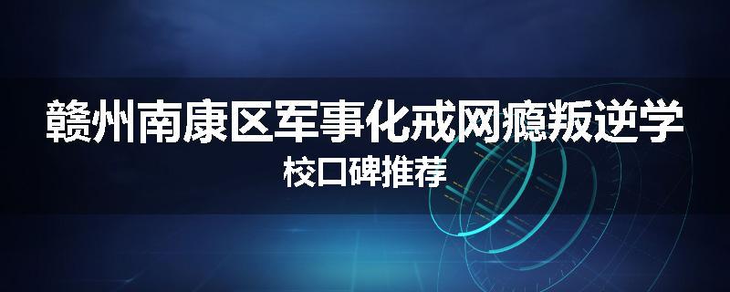 赣州南康区军事化戒网瘾叛逆学校口碑推荐