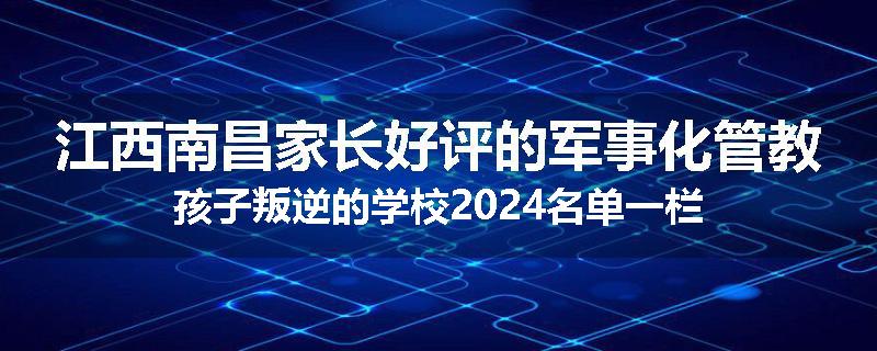 江西南昌家长好评的军事化管教孩子叛逆的学校2024名单一栏
