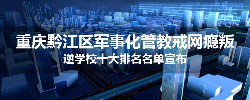 重庆黔江区军事化管教戒网瘾叛逆学校十大排名名单宣布