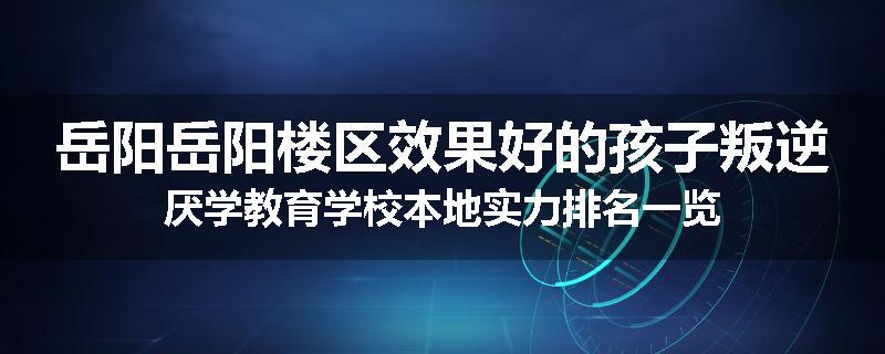 岳阳岳阳楼区效果好的孩子叛逆厌学教育学校本地实力排名一览