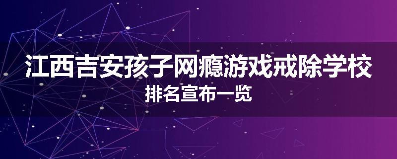 江西吉安孩子网瘾游戏戒除学校排名宣布一览
