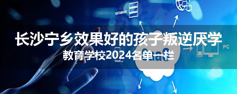 长沙宁乡效果好的孩子叛逆厌学教育学校2024名单一栏