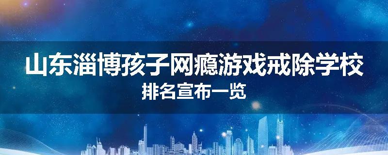 山东淄博孩子网瘾游戏戒除学校排名宣布一览