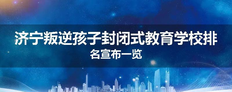 济宁叛逆孩子封闭式教育学校排名宣布一览