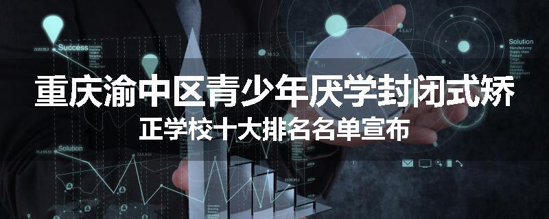重庆渝中区青少年厌学封闭式矫正学校十大排名名单宣布