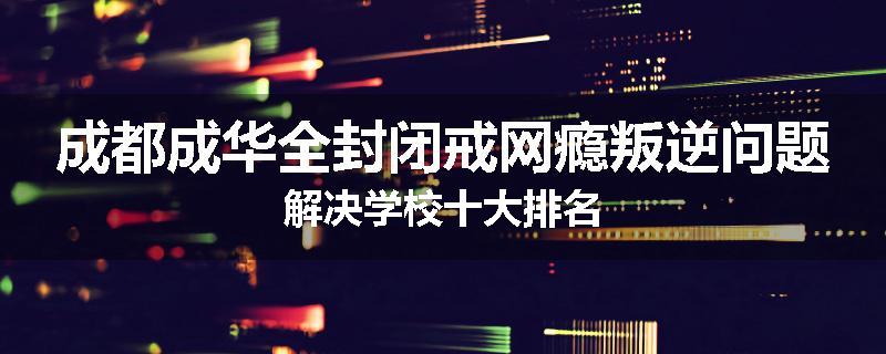 成都成华全封闭戒网瘾叛逆问题解决学校十大排名