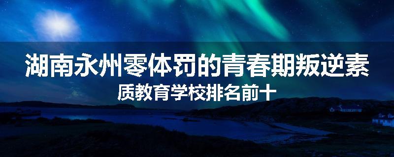 湖南永州零体罚的青春期叛逆素质教育学校排名前十