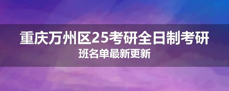 重庆万州区25考研全日制考研班名单最新更新