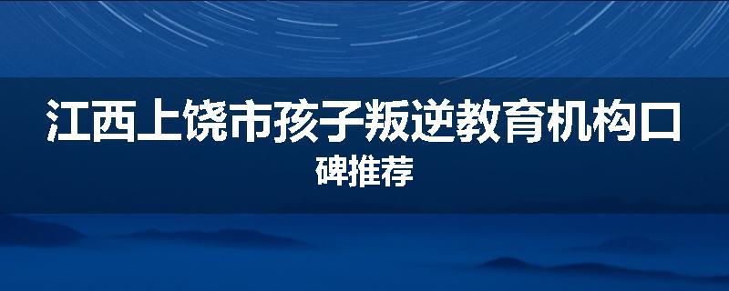 江西上饶市孩子叛逆教育机构口碑推荐