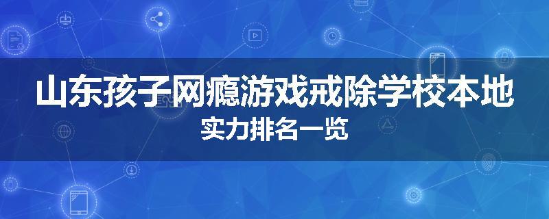 山东孩子网瘾游戏戒除学校本地实力排名一览