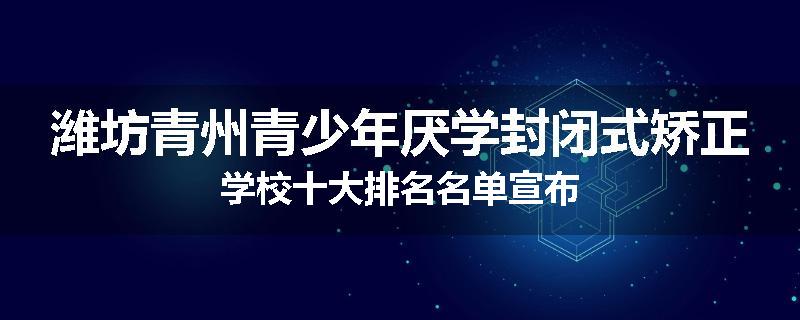 潍坊青州青少年厌学封闭式矫正学校十大排名名单宣布
