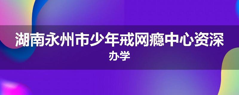 湖南永州市少年戒网瘾中心资深办学