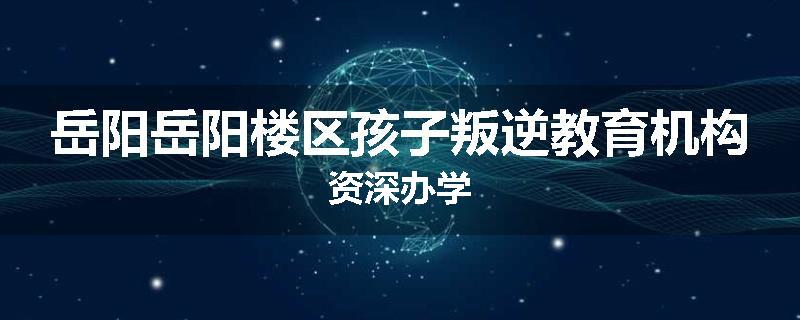 岳阳岳阳楼区孩子叛逆教育机构资深办学
