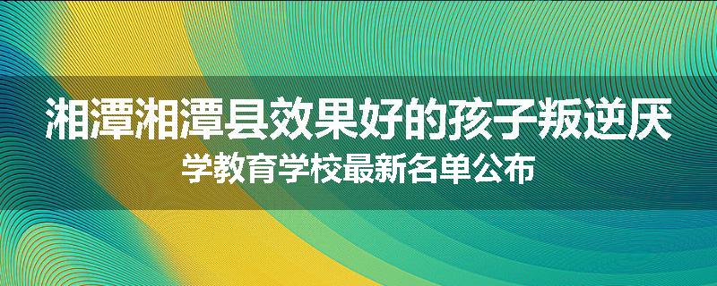湘潭湘潭县效果好的孩子叛逆厌学教育学校最新名单公布