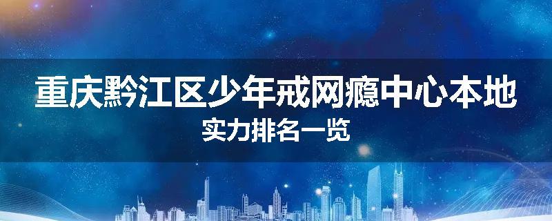 重庆黔江区少年戒网瘾中心本地实力排名一览