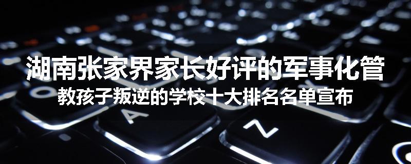 湖南张家界家长好评的军事化管教孩子叛逆的学校十大排名名单宣布