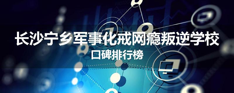 长沙宁乡军事化戒网瘾叛逆学校口碑排行榜