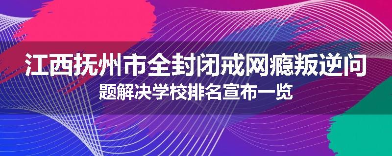 江西抚州市全封闭戒网瘾叛逆问题解决学校排名宣布一览