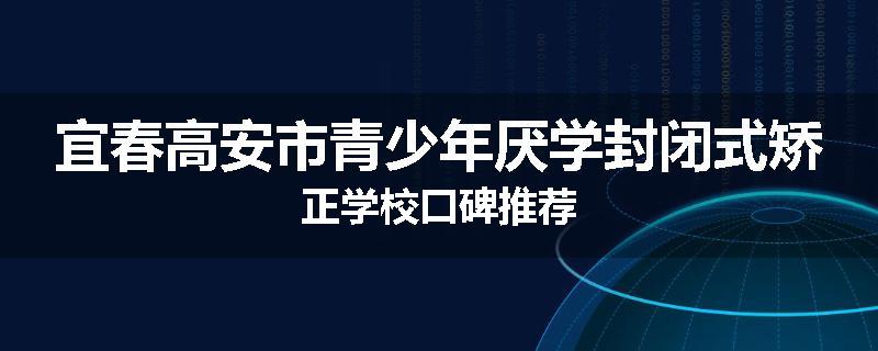 宜春高安市青少年厌学封闭式矫正学校口碑推荐