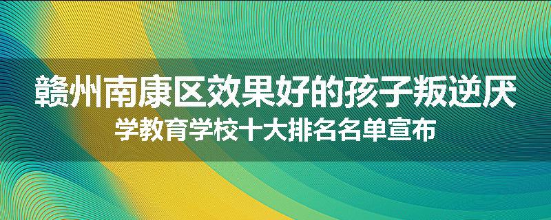 赣州南康区效果好的孩子叛逆厌学教育学校十大排名名单宣布