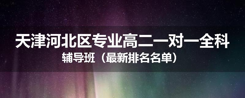 天津河北区专业高二一对一全科辅导班（最新排名名单）