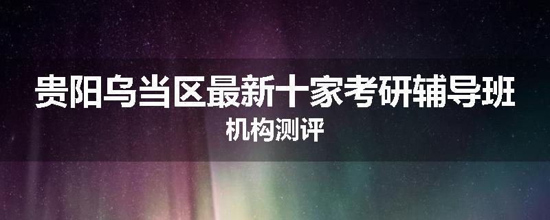 贵阳乌当区最新十家考研辅导班机构测评