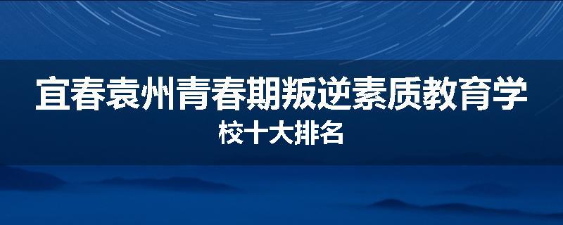 宜春袁州青春期叛逆素质教育学校十大排名