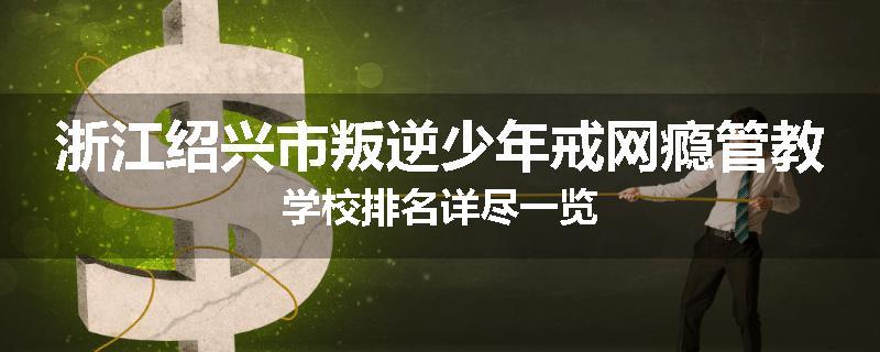 浙江绍兴市叛逆少年戒网瘾管教学校排名详尽一览