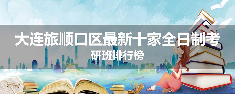 大连旅顺口区最新十家全日制考研班排行榜