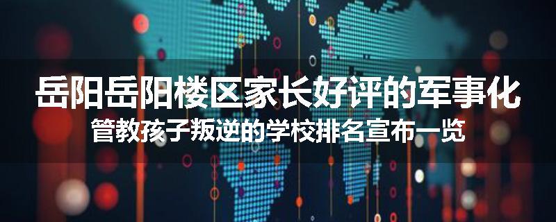 岳阳岳阳楼区家长好评的军事化管教孩子叛逆的学校排名宣布一览