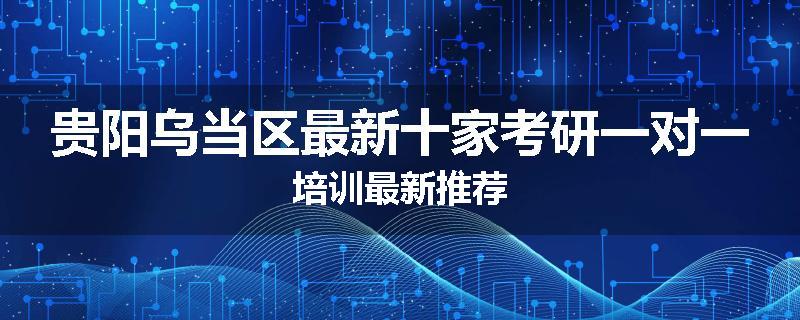 贵阳乌当区最新十家考研一对一培训最新推荐