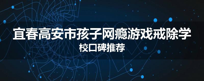 宜春高安市孩子网瘾游戏戒除学校口碑推荐