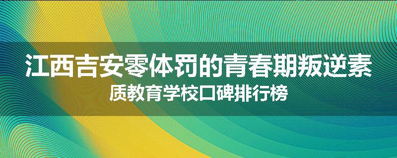江西吉安零体罚的青春期叛逆素质教育学校口碑排行榜