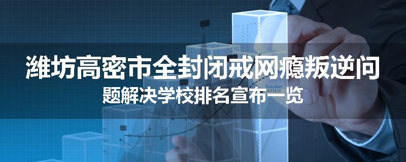 潍坊高密市全封闭戒网瘾叛逆问题解决学校排名宣布一览