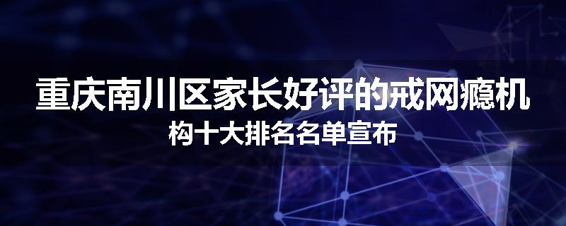 重庆南川区家长好评的戒网瘾机构十大排名名单宣布