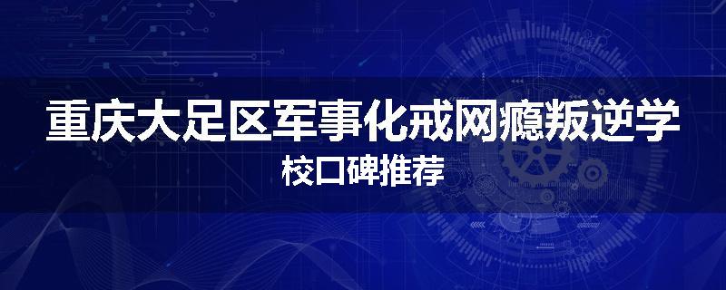 重庆大足区军事化戒网瘾叛逆学校口碑推荐