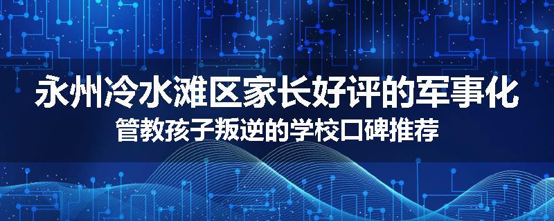 永州冷水滩区家长好评的军事化管教孩子叛逆的学校口碑推荐