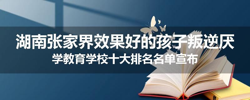 湖南张家界效果好的孩子叛逆厌学教育学校十大排名名单宣布